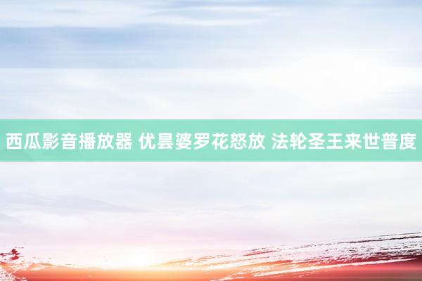 西瓜影音播放器 优昙婆罗花怒放 法轮圣王来世普度