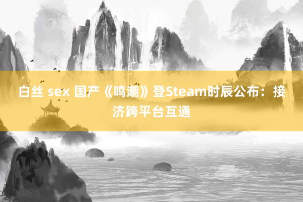 白丝 sex 国产《鸣潮》登Steam时辰公布：接济跨平台互通