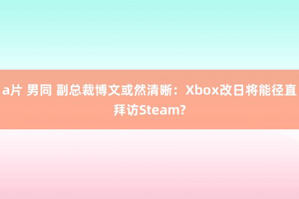 a片 男同 副总裁博文或然清晰：Xbox改日将能径直拜访Steam?