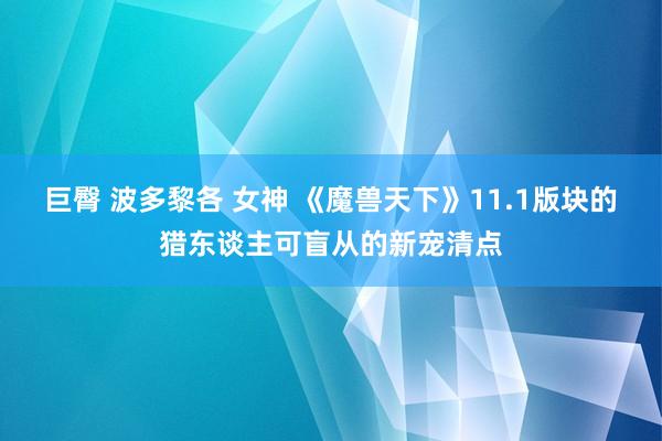 巨臀 波多黎各 女神 《魔兽天下》11.1版块的猎东谈主可盲从的新宠清点