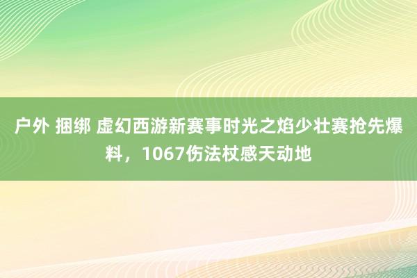 户外 捆绑 虚幻西游新赛事时光之焰少壮赛抢先爆料，1067伤法杖感天动地