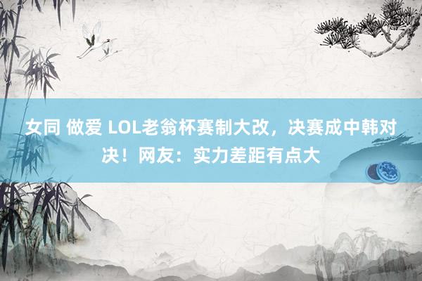 女同 做爱 LOL老翁杯赛制大改，决赛成中韩对决！网友：实力差距有点大
