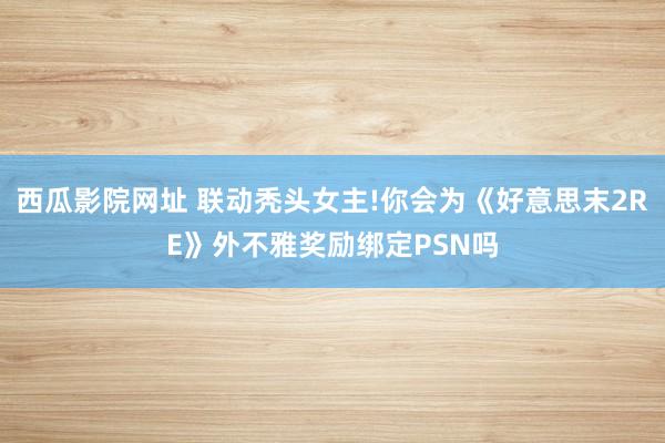 西瓜影院网址 联动秃头女主!你会为《好意思末2RE》外不雅奖励绑定PSN吗