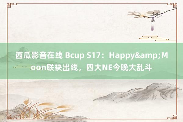 西瓜影音在线 Bcup S17：Happy&Moon联袂出线，四大NE今晚大乱斗