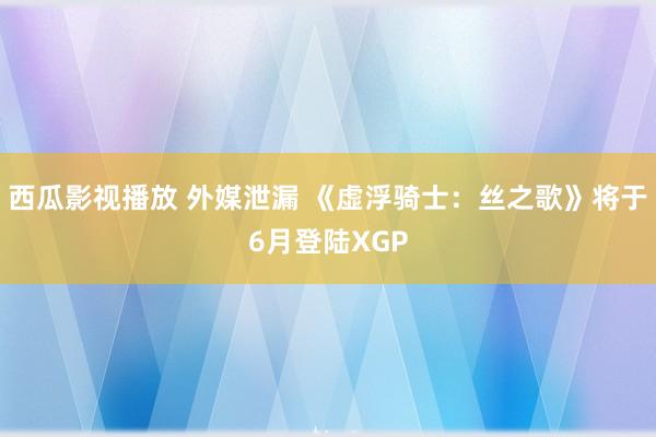 西瓜影视播放 外媒泄漏 《虚浮骑士：丝之歌》将于6月登陆XGP