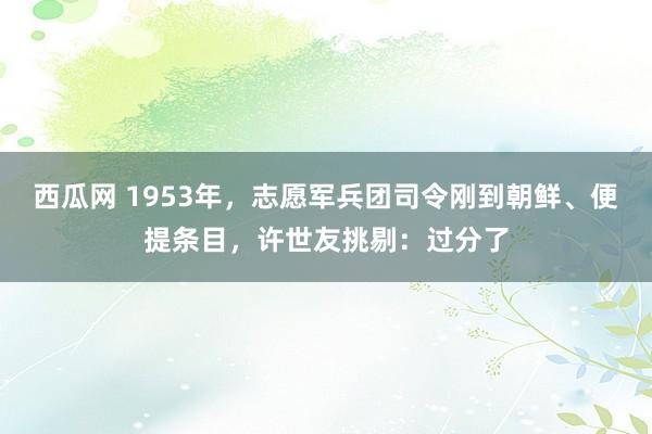 西瓜网 1953年，志愿军兵团司令刚到朝鲜、便提条目，许世友挑剔：过分了