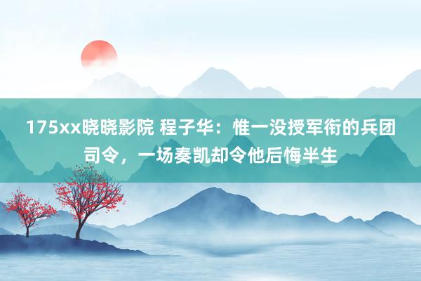 175xx晓晓影院 程子华：惟一没授军衔的兵团司令，一场奏凯却令他后悔半生