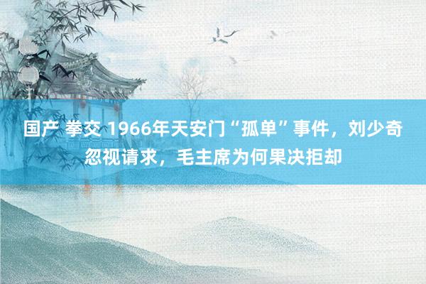 国产 拳交 1966年天安门“孤单”事件，刘少奇忽视请求，毛主席为何果决拒却