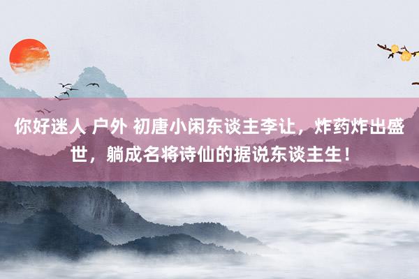 你好迷人 户外 初唐小闲东谈主李让，炸药炸出盛世，躺成名将诗仙的据说东谈主生！