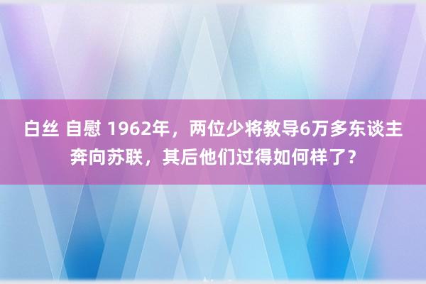 白丝 自慰 1962年，两位少将教导6万多东谈主奔向苏联，其后他们过得如何样了？