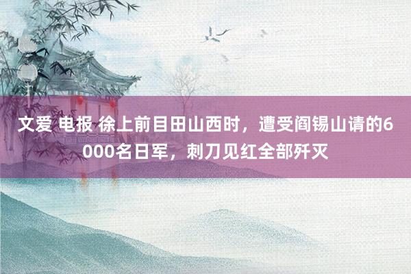 文爱 电报 徐上前目田山西时，遭受阎锡山请的6000名日军，刺刀见红全部歼灭