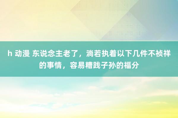 h 动漫 东说念主老了，淌若执着以下几件不祯祥的事情，容易糟践子孙的福分