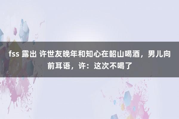 fss 露出 许世友晚年和知心在韶山喝酒，男儿向前耳语，许：这次不喝了