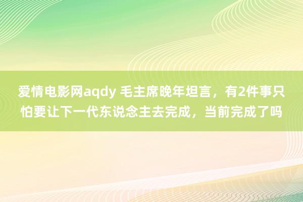 爱情电影网aqdy 毛主席晚年坦言，有2件事只怕要让下一代东说念主去完成，当前完成了吗