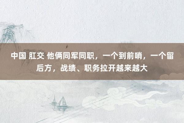 中国 肛交 他俩同军同职，一个到前哨，一个留后方，战绩、职务拉开越来越大