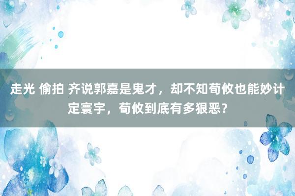 走光 偷拍 齐说郭嘉是鬼才，却不知荀攸也能妙计定寰宇，荀攸到底有多狠恶？