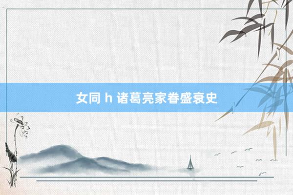女同 h 诸葛亮家眷盛衰史