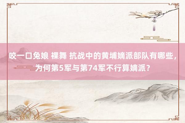 咬一口兔娘 裸舞 抗战中的黄埔嫡派部队有哪些，为何第5军与第74军不行算嫡派？