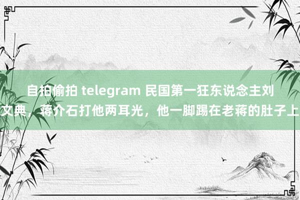 自拍偷拍 telegram 民国第一狂东说念主刘文典，蒋介石打他两耳光，他一脚踢在老蒋的肚子上