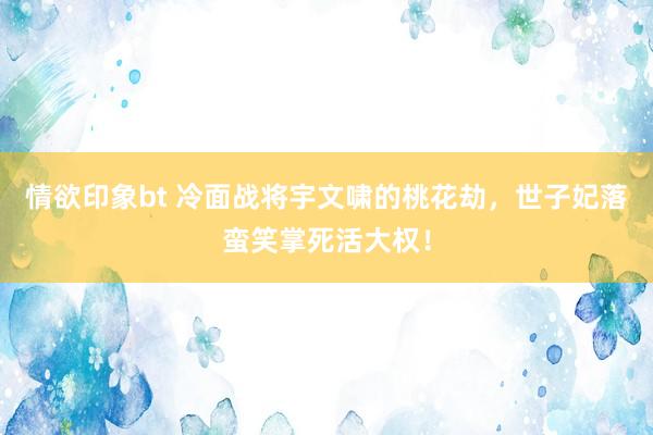 情欲印象bt 冷面战将宇文啸的桃花劫，世子妃落蛮笑掌死活大权！