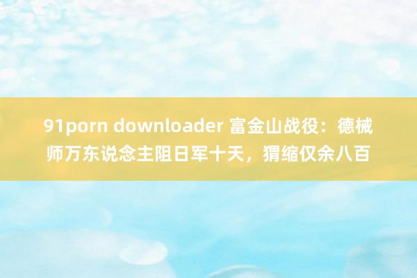 91porn downloader 富金山战役：德械师万东说念主阻日军十天，猬缩仅余八百