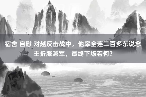宿舍 自慰 对越反击战中，他率全连二百多东说念主折服越军，最终下场若何？