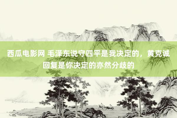 西瓜电影网 毛泽东说守四平是我决定的，黄克诚回复是你决定的亦然分歧的