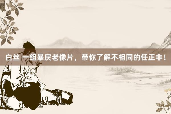 白丝 一组暴戾老像片，带你了解不相同的任正非！