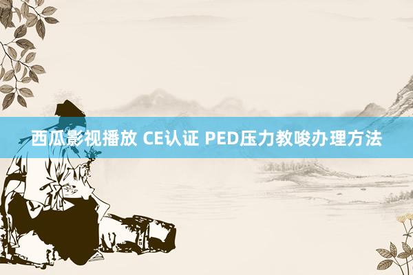 西瓜影视播放 CE认证 PED压力教唆办理方法