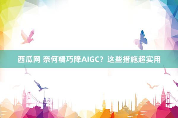 西瓜网 奈何精巧降AIGC？这些措施超实用