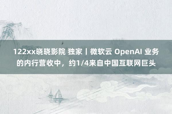122xx晓晓影院 独家丨微软云 OpenAI 业务的内行营收中，约1/4来自中国互联网巨头