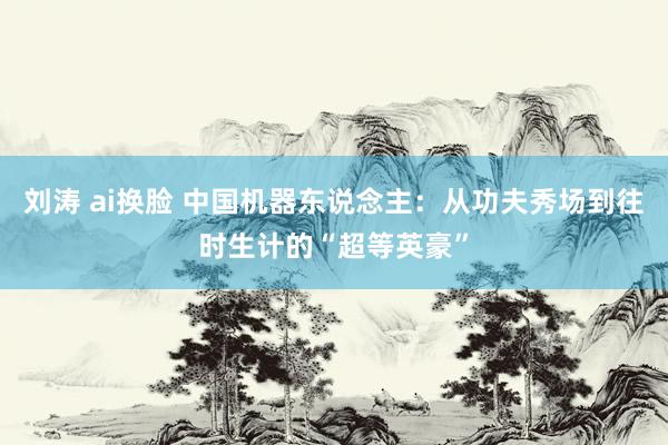 刘涛 ai换脸 中国机器东说念主：从功夫秀场到往时生计的“超等英豪”