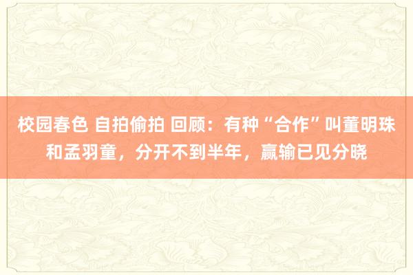 校园春色 自拍偷拍 回顾：有种“合作”叫董明珠和孟羽童，分开不到半年，赢输已见分晓