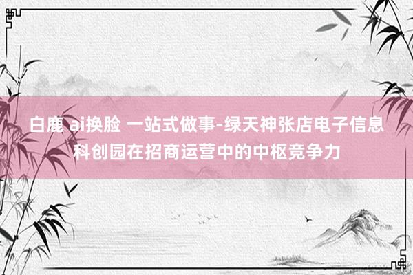 白鹿 ai换脸 一站式做事-绿天神张店电子信息科创园在招商运营中的中枢竞争力