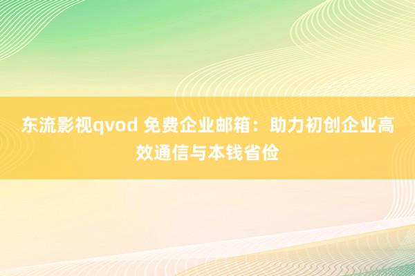 东流影视qvod 免费企业邮箱：助力初创企业高效通信与本钱省俭