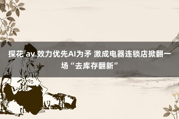 探花 av 效力优先AI为矛 激成电器连锁店掀翻一场“去库存翻新”