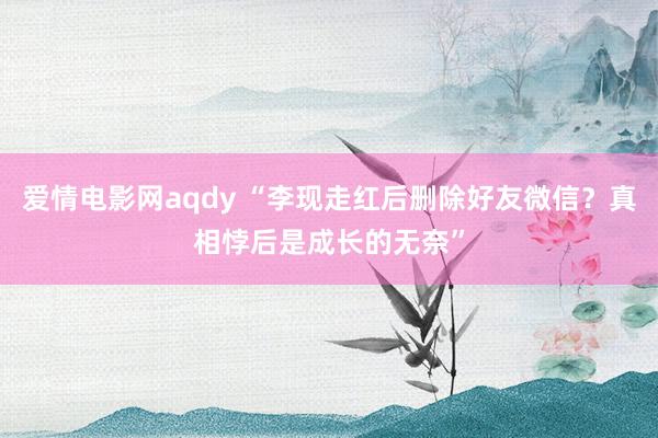 爱情电影网aqdy “李现走红后删除好友微信？真相悖后是成长的无奈”