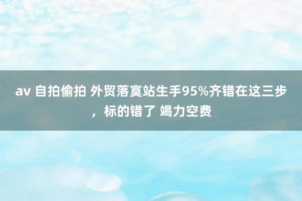 av 自拍偷拍 外贸落寞站生手95%齐错在这三步，标的错了 竭力空费