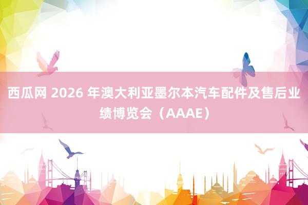 西瓜网 2026 年澳大利亚墨尔本汽车配件及售后业绩博览会（AAAE）