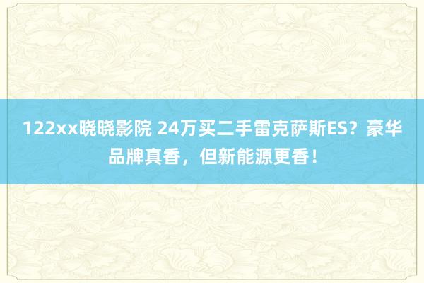 122xx晓晓影院 24万买二手雷克萨斯ES？豪华品牌真香，但新能源更香！
