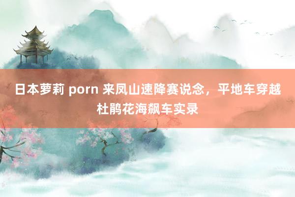 日本萝莉 porn 来凤山速降赛说念，平地车穿越杜鹃花海飙车实录