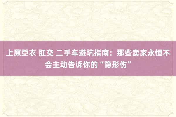 上原亞衣 肛交 二手车避坑指南：那些卖家永恒不会主动告诉你的“隐形伤”