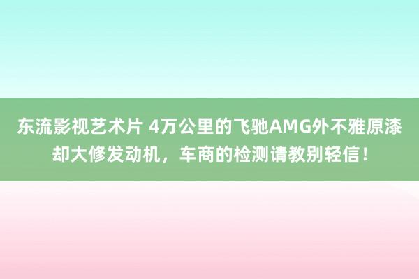 东流影视艺术片 4万公里的飞驰AMG外不雅原漆却大修发动机，车商的检测请教别轻信！