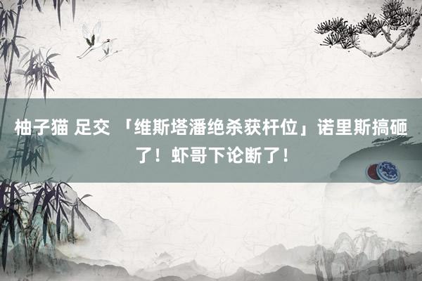 柚子猫 足交 「维斯塔潘绝杀获杆位」诺里斯搞砸了！虾哥下论断了！