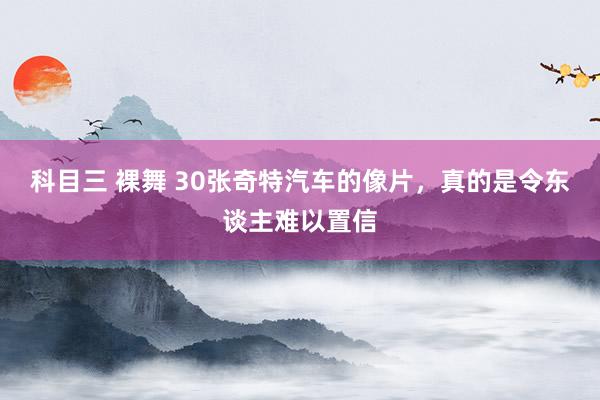 科目三 裸舞 30张奇特汽车的像片，真的是令东谈主难以置信