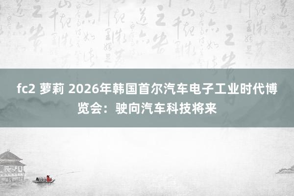 fc2 萝莉 2026年韩国首尔汽车电子工业时代博览会：驶向汽车科技将来