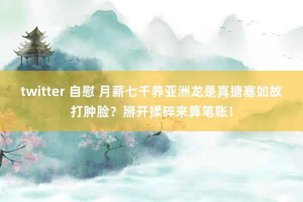 twitter 自慰 月薪七千养亚洲龙是真搪塞如故打肿脸？掰开揉碎来算笔账！