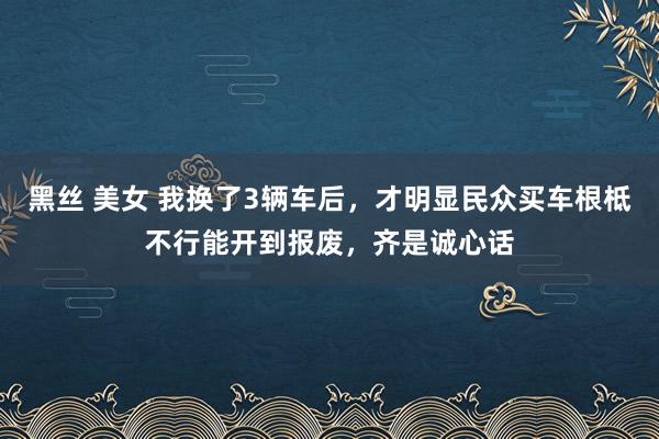 黑丝 美女 我换了3辆车后，才明显民众买车根柢不行能开到报废，齐是诚心话
