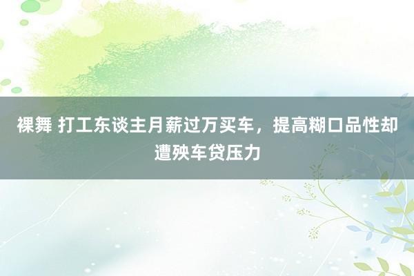裸舞 打工东谈主月薪过万买车，提高糊口品性却遭殃车贷压力
