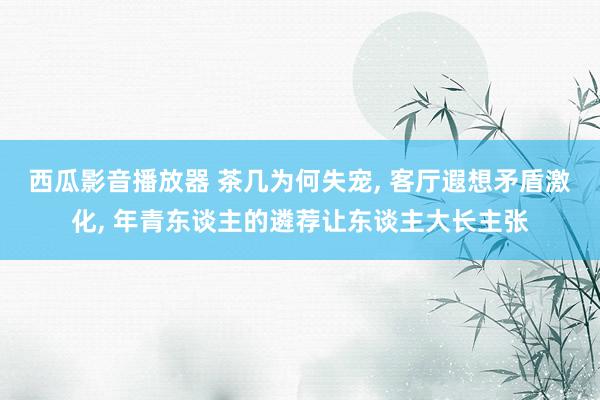 西瓜影音播放器 茶几为何失宠, 客厅遐想矛盾激化, 年青东谈主的遴荐让东谈主大长主张